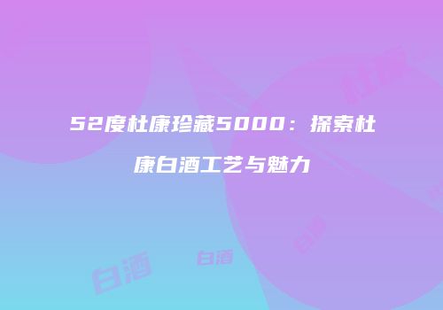 52度杜康珍藏5000：探索杜康白酒工艺与魅力