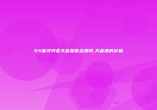 55度洋河老天蓝是固态酒吗,天蓝酒的价格