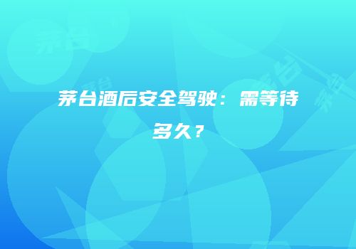 茅台酒后安全驾驶：需等待多久？