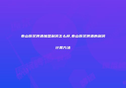 泰山原浆啤酒加盟利润怎么样,泰山原浆啤酒的利润计算方法