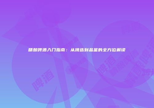 精酿啤酒入门指南：从挑选到品鉴的全方位解读