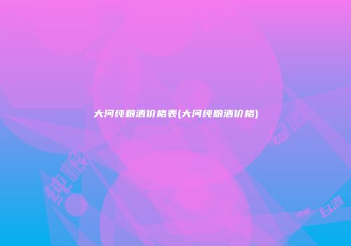 大河纯粮酒价格表(大河纯粮酒价格)