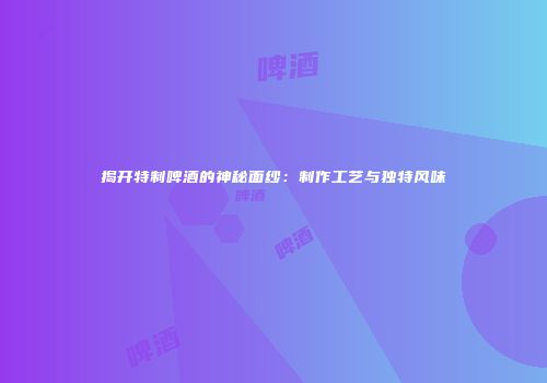 揭开特制啤酒的神秘面纱：制作工艺与独特风味