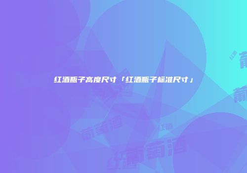 红酒瓶子高度尺寸「红酒瓶子标准尺寸」