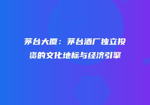 茅台大厦：茅台酒厂独立投资的文化地标与经济引擎