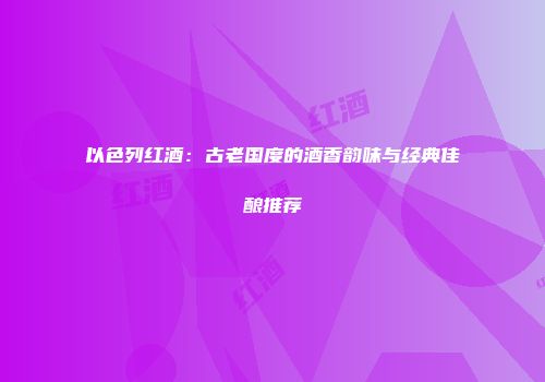 以色列红酒：古老国度的酒香韵味与经典佳酿推荐