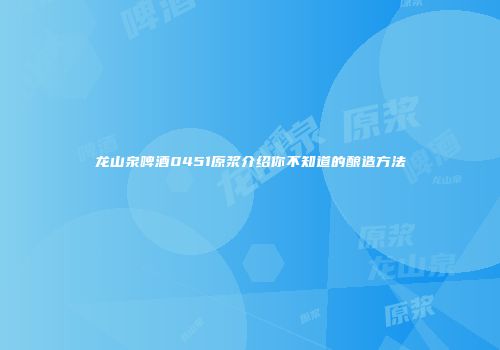 龙山泉啤酒0451原浆介绍你不知道的酿造方法
