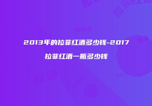 2013年的拉菲红酒多少钱-2017拉菲红酒一瓶多少钱