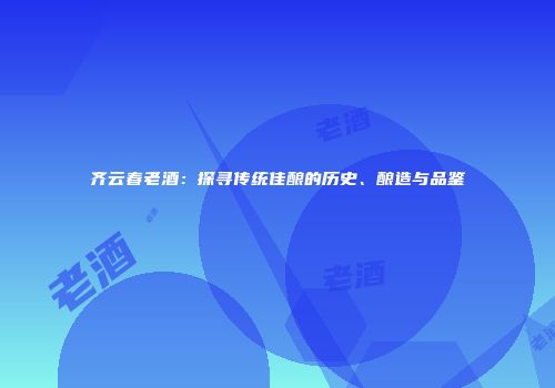 齐云春老酒：探寻传统佳酿的历史、酿造与品鉴
