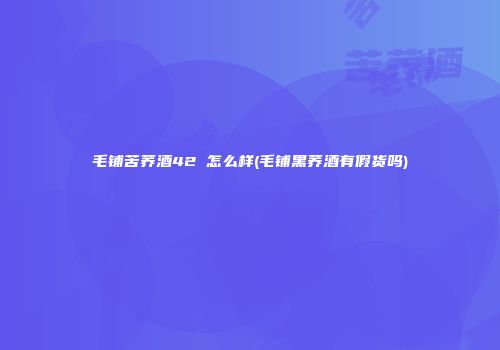 毛铺苦荞酒42℃怎么样(毛铺黑荞酒有假货吗)