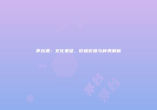 茅台酒：文化象征、价格价值与种类解析