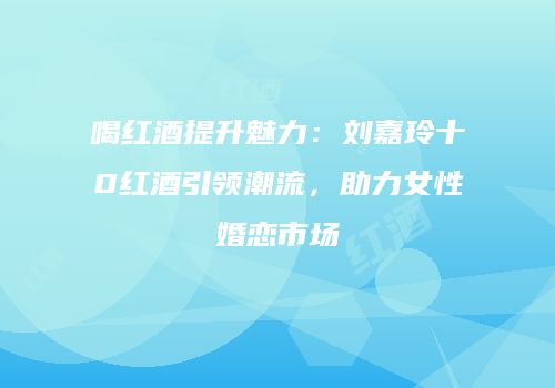 喝红酒提升魅力：刘嘉玲十0红酒引领潮流，助力女性婚恋市场