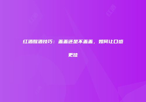 红酒醒酒技巧：盖盖还是不盖盖，如何让口感更佳