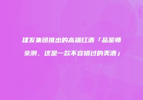 建发集团推出的高端红酒「品鉴师亲测，这是一款不容错过的美酒」