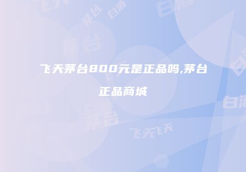 飞天茅台800元是正品吗,茅台正品商城