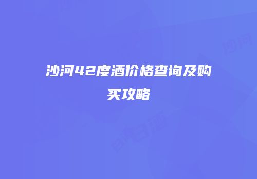 沙河42度酒价格查询及购买攻略