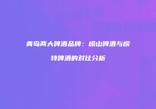 青岛两大啤酒品牌：崂山啤酒与崂特啤酒的对比分析