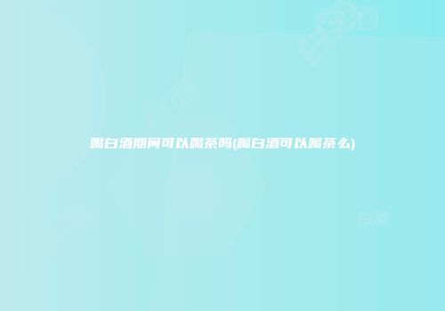 喝白酒期间可以喝茶吗(喝白酒可以喝茶么)