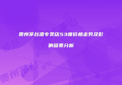 贵州茅台酒专卖店53度价格走势及影响因素分析