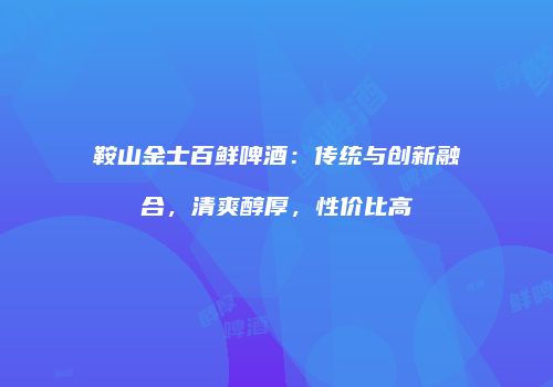 鞍山金士百鲜啤酒：传统与创新融合，清爽醇厚，性价比高
