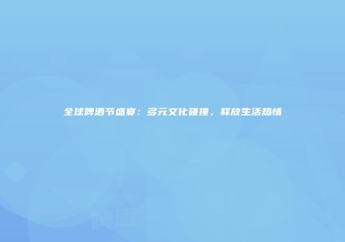 全球啤酒节盛宴：多元文化碰撞，释放生活热情