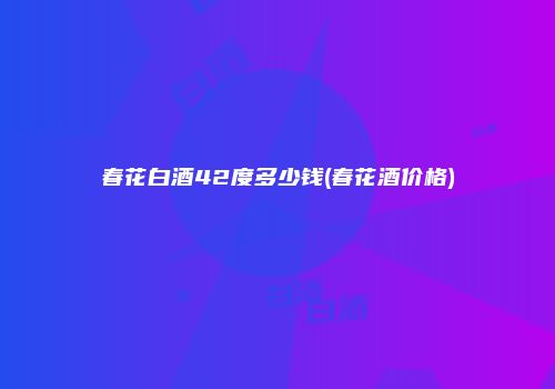 春花白酒42度多少钱(春花酒价格)