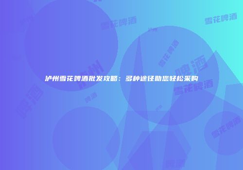 泸州雪花啤酒批发攻略：多种途径助您轻松采购