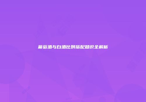 葡萄酒与白酒比例搭配知识全解析
