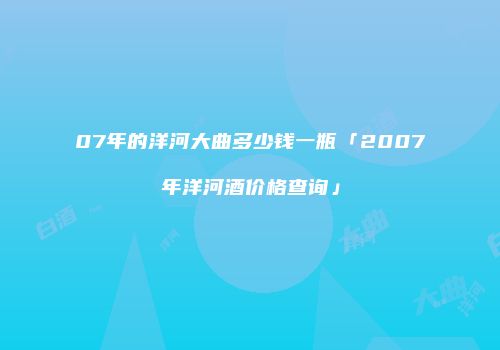 07年的洋河大曲多少钱一瓶「2007年洋河酒价格查询」