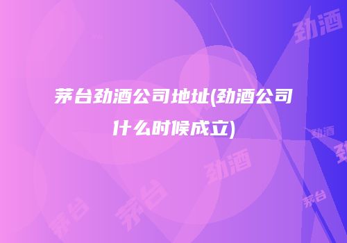 茅台劲酒公司地址(劲酒公司什么时候成立)