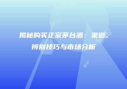 揭秘购买正宗茅台酒：渠道、辨别技巧与市场分析
