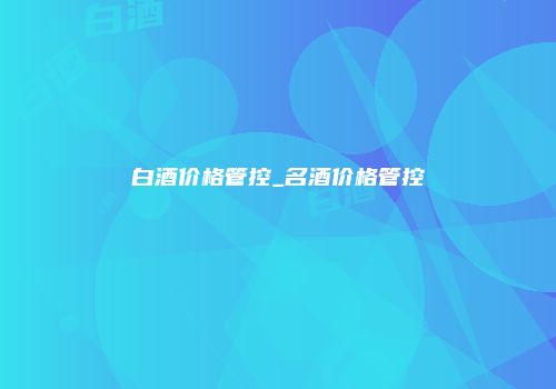 白酒价格管控_名酒价格管控