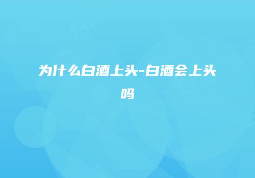 为什么白酒上头-白酒会上头吗