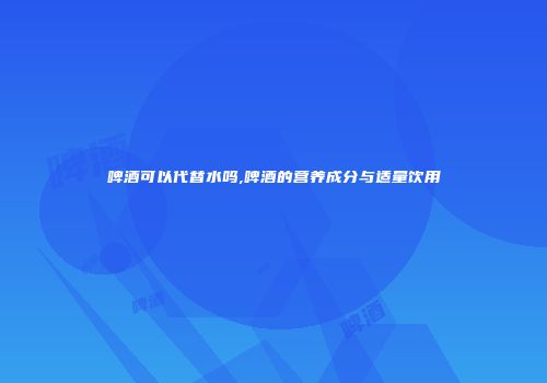 啤酒可以代替水吗,啤酒的营养成分与适量饮用