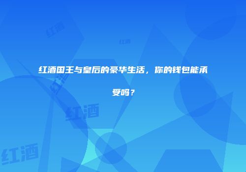 红酒国王与皇后的豪华生活，你的钱包能承受吗？