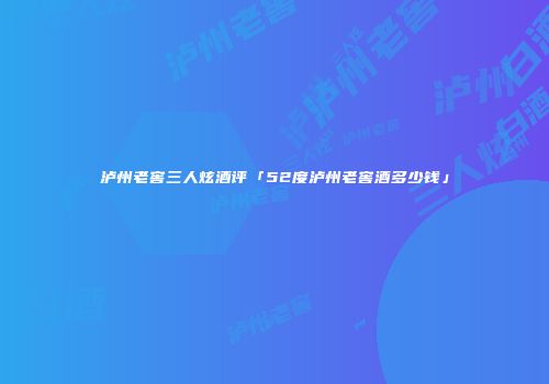 泸州老窖三人炫酒评「52度泸州老窖酒多少钱」
