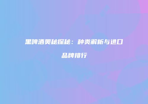 黑啤酒奥秘探秘：种类解析与进口品牌排行
