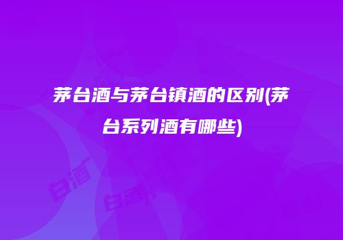 茅台酒与茅台镇酒的区别(茅台系列酒有哪些)