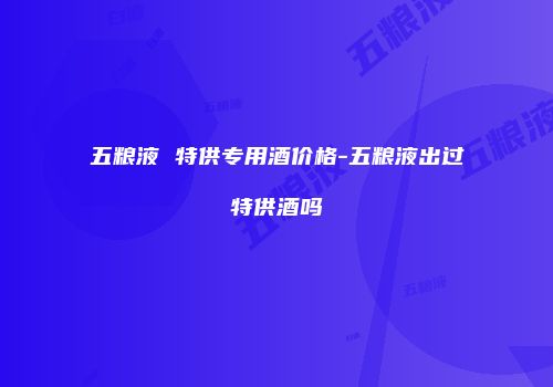 五粮液 特供专用酒价格-五粮液出过特供酒吗