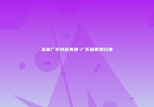 品鉴广东特色美酒-广东酱香型白酒