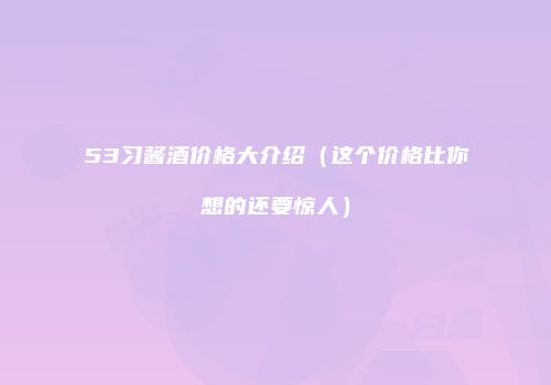 53习酱酒价格大介绍（这个价格比你想的还要惊人）