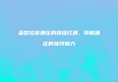 品尝拉菲酒庄的顶级红酒，领略酒庄的独特魅力