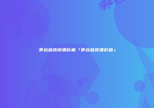 茅台总统府酒价格「茅台总统酒价格」