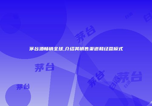 茅台酒畅销全球,介绍其销售渠道和经营模式