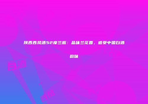 陕西西凤酒52度兰瓶：品味兰花香，感受中国白酒韵味