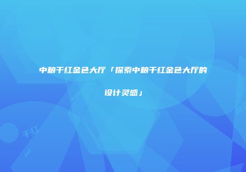 中粮干红金色大厅「探索中粮干红金色大厅的设计灵感」