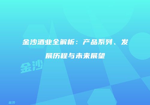 金沙酒业全解析：产品系列、发展历程与未来展望
