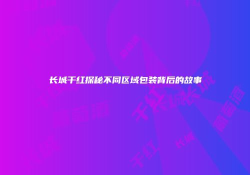 长城干红探秘不同区域包装背后的故事