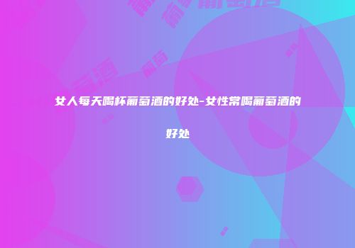女人每天喝杯葡萄酒的好处-女性常喝葡萄酒的好处