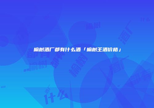 榆树酒厂都有什么酒「榆树王酒价格」